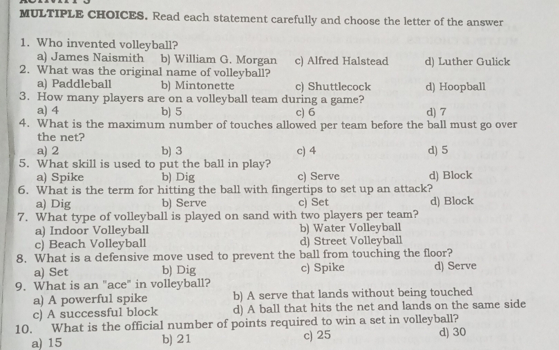 Read each statement carefully and choose the letter of the answer
1. Who invented volleyball?
a) James Naismith b) William G. Morgan c) Alfred Halstead d) Luther Gulick
2. What was the original name of volleyball?
a) Paddleball b) Mintonette c) Shuttlecock d) Hoopball
3. How many players are on a volleyball team during a game?
a) 4 b) 5 c) 6 d) 7
4. What is the maximum number of touches allowed per team before the ball must go over
the net?
a) 2 b) 3 c) 4 d) 5
5. What skill is used to put the ball in play?
a) Spike b) Dig c) Serve d) Block
6. What is the term for hitting the ball with fingertips to set up an attack?
a) Dig b) Serve c) Set d) Block
7. What type of volleyball is played on sand with two players per team?
a) Indoor Volleyball b) Water Volleyball
c) Beach Volleyball d) Street Volleyball
8. What is a defensive move used to prevent the ball from touching the floor?
a) Set b) Dig c) Spike d) Serve
9. What is an "ace" in volleyball?
a) A powerful spike b) A serve that lands without being touched
c) A successful block d) A ball that hits the net and lands on the same side
10. What is the official number of points required to win a set in volleyball?
a) 15 b) 21 c) 25 d) 30