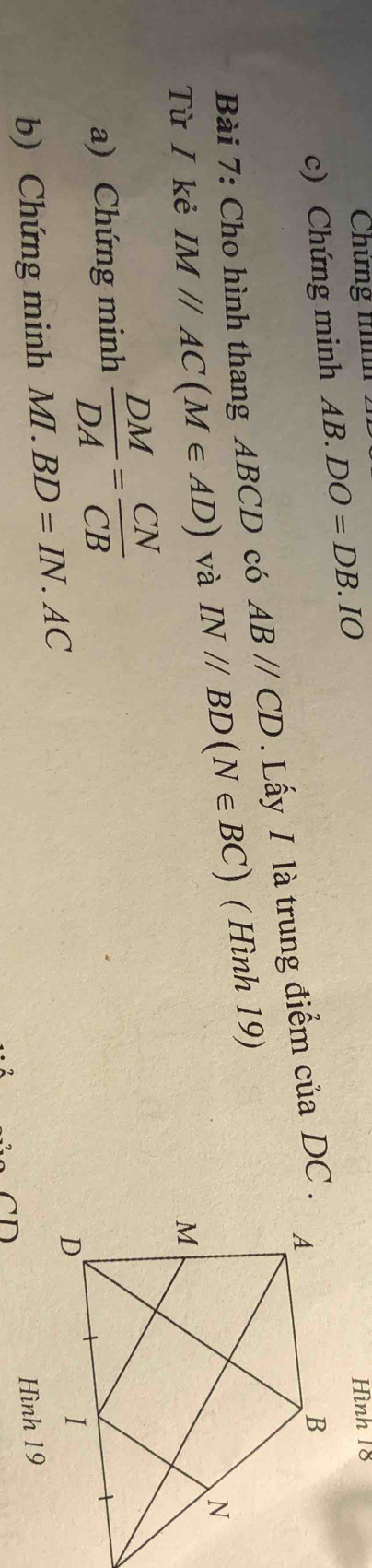 Chứng t 
c) Chứng minh AB.DO=DB.IO Hình 18 
Bài 7: Cho hình thang ABCD có ABparallel CD. Lấy I là trung điểm của DC. 
Từ / kẻ IM//AC(M∈ AD) và IN//BD(N∈ BC) ( Hình 19) 
a) Chứng minh  DM/DA = CN/CB 
b) Chứng minh MI.BD=IN.AC
Hình 19