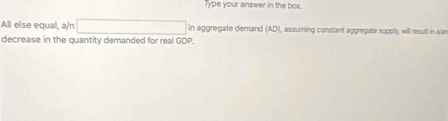 Type your answer in the box. 
All else equal, a/n □ in aggregate demand (AD), assuming constant aggregate supply, will result in ay/an 
decrease in the quantity demanded for real GDP.