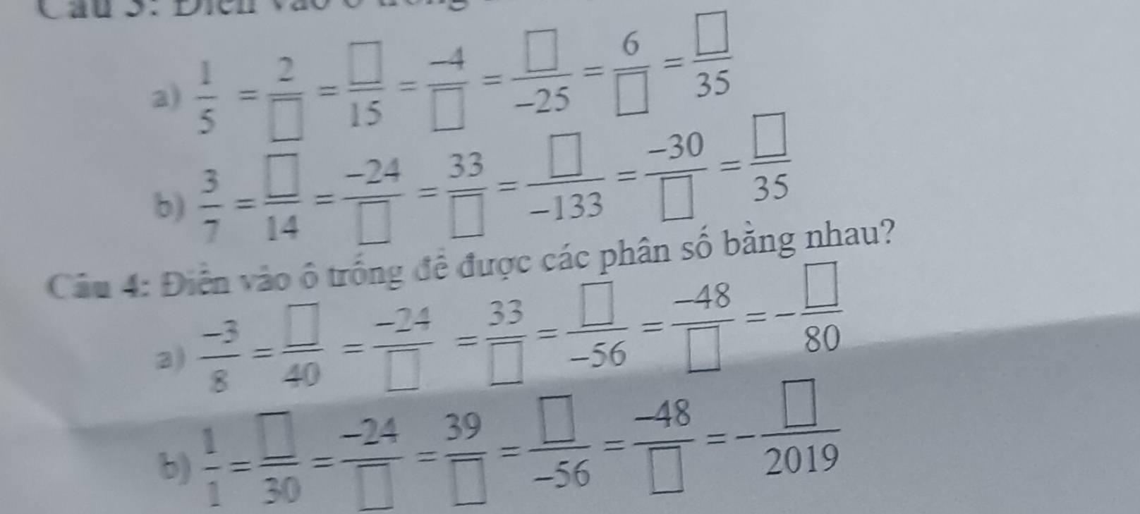  1/5 = 2/□  = □ /15 = (-4)/□  = □ /-25 = 6/□  = □ /35 
b)  3/7 = □ /14 = (-24)/□  = 33/□  = □ /-133 = (-30)/□  = □ /35 
Câu 4: Điễn vào ô trống đề được các phân số bằng nhau? 
3)  (-3)/8 = □ /40 = (-24)/□  = 33/□  = □ /-56 = (-48)/□  =- □ /80 
b)  1/1 = □ /30 = (-24)/□  = 39/□  = □ /-56 = (-48)/□  =- □ /2019 