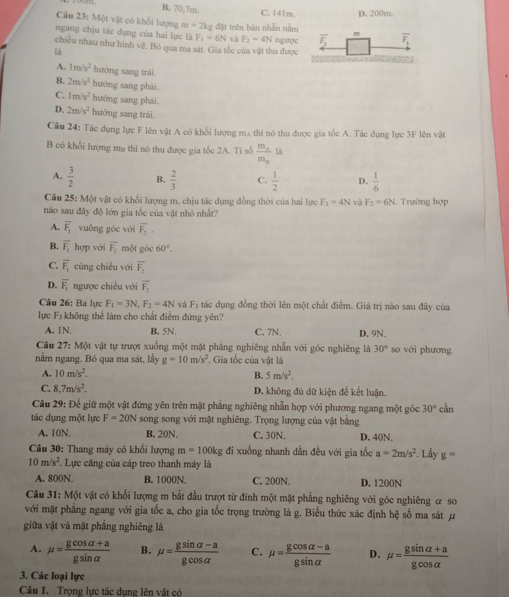 B. 70,7m. C. 141m. D. 200m.
Câu 23: Một vật có khổi lượng m=2kg đặt trên bàn nhẫn nằm
ngang chịu tác dụng của hai lực là F_1=6N và F_2=4N ngược
chiều nhau như hình vẽ. Bỏ qua ma sát. Gia tốc của vật thu được
là
A. 1m/s^2 hướng sang trái.
B. 2m/s^2 hướng sang phải.
C. 1m/s^2 hướng sang phải.
D. 2m/s^2 hướng sang trái.
Câu 24: Tác dụng lực F lên vật A có khối lượng mʌ thì nó thu được gia tốc A. Tác dụng lực 3F lên vật
B có khối lượng mg thì nó thu được gia tốc 2A. Tỉ số frac m_Am_Bla
A.  3/2   2/3   1/2   1/6 
B.
C.
D.
Câu 25: Một vật có khối lượng m, chịu tác dụng đồng thời của hai lực F_1=4N và F_2=6N. Trường hợp
nào sau đây độ lớn gia tốc của vật nhỏ nhất?
A. overline F_1 vuông góc với overline F_2.
B. vector F_1 hor  với overline F_2 một góc 60°.
C. vector F_1 cùng chiều với overline F_2
D. vector F_1 ngược chiều với overline F_2
Câu 26: Ba lực F_1=3N,F_2=4N và F_3 tác dụng đồng thời lên một chất điểm. Giá trị nào sau đây của
lực F_3 không thể làm cho chất điểm đứng yên?
A. 1N. B. 5N. C. 7N. D. 9N.
Câu 27: Một vật tự trượt xuống một mặt phẳng nghiêng nhẫn với góc nghiêng là 30° so với phương
nằm ngang. Bỏ qua ma sát, lấy g=10m/s^2. Gia tốc của vật là
A. 10m/s^2. B. 5m/s^2.
C. 8,7m/s^2. D. không đủ dữ kiện đề kết luận.
Câu 29: Để giữ một vật đứng yên trên mặt phẳng nghiêng nhẫn hợp với phương ngang một góc 30° cần
tác dụng một lực F=20N song song với mặt nghiêng. Trọng lượng của vật bằng
A. 10N. B. 20N. C. 30N. D. 40N.
Câu 30: Thang máy có khối lượng m=100kg đi xuống nhanh dần đều với gia tốc a=2m/s^2. Lấy g=
10m/s^2. Lực căng của cáp treo thanh máy là
A. 800N. B. 1000N. C. 200N. D. 1200N
Câu 31: Một vật có khối lượng m bắt đầu trượt từ đinh một mặt phẳng nghiêng với góc nghiêng α so
với mặt phẳng ngang với gia tốc a, cho gia tốc trọng trường là g. Biểu thức xác định hệ số ma sát μ
giữa vật và mặt phẳng nghiêng là
A. mu = (gcos alpha +a)/gsin alpha   B. mu = (gsin alpha -a)/gcos alpha   C. mu = (gcos alpha -a)/gsin alpha   D. mu = (gsin alpha +a)/gcos alpha  
3. Các loại lực
Câu 1.  Trọng lực tác dụng lên vật có