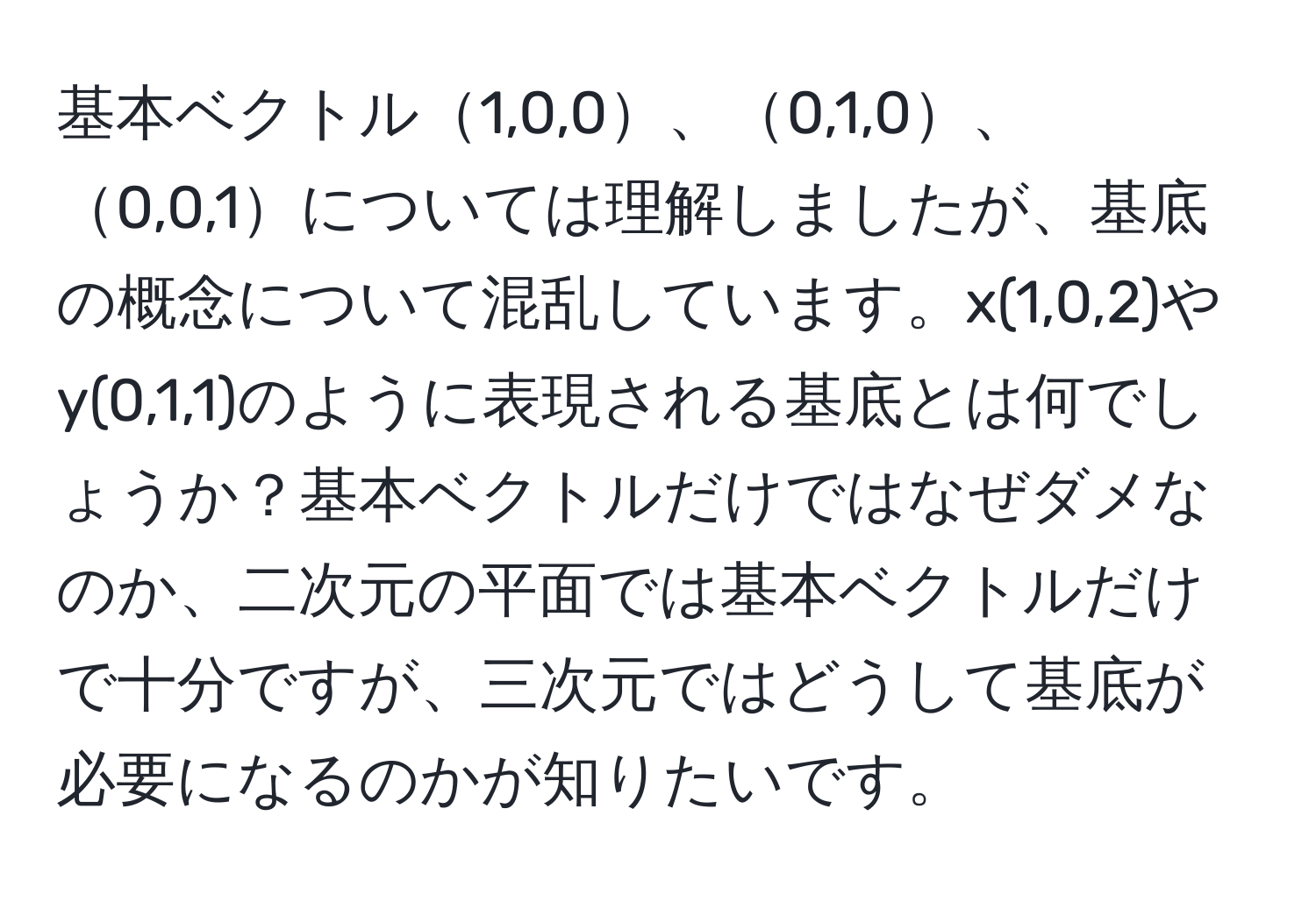 基本ベクトル1,0,0、0,1,0、0,0,1については理解しましたが、基底の概念について混乱しています。x(1,0,2)やy(0,1,1)のように表現される基底とは何でしょうか？基本ベクトルだけではなぜダメなのか、二次元の平面では基本ベクトルだけで十分ですが、三次元ではどうして基底が必要になるのかが知りたいです。