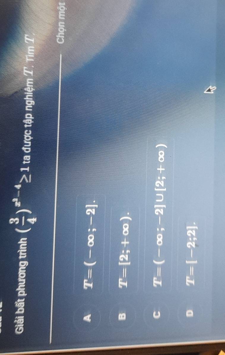 Giải bất phương trình ( 3/4 )^x^2-4≥ 1 ta được tập nghiệm T. Tìm T
Chọn một
A T=(-∈fty ;-2].
B T=[2;+∈fty ).
C T=(-∈fty ;-2]∪ [2;+∈fty )
D T=[-2;2].