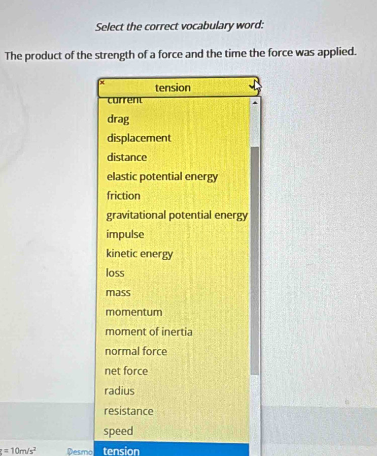 Select the correct vocabulary word:
The product of the strength of a force and the time the force was applied.
x tension
current
drag
displacement
distance
elastic potential energy
friction
gravitational potential energy
impulse
kinetic energy
loss
mass
momentum
moment of inertia
normal force
net force
radius
resistance
speed
g=10m/s^2 Desmol tension