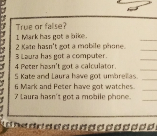 True or false? 
_ 
1 Mark has got a bike. 
2 Kate hasn’t got a mobile phone._ 
3 Laura has got a computer. 
_ 
4 Peter hasn’t got a calculator. 
_ 
5 Kate and Laura have got umbrellas. 
_ 
6 Mark and Peter have got watches._ 
7 Laura hasn’t got a mobile phone._