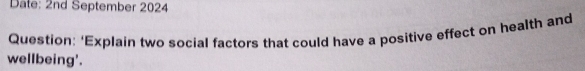 Date: 2nd September 2024 
Question: ‘Explain two social factors that could have a positive effect on health and 
wellbeing'.
