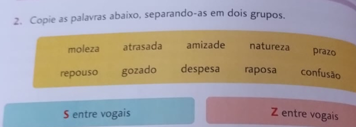 Copie as palavras abaixo, separando-as em dois grupos.
moleza atrasada amizade natureza
prazo
repouso gozado despesa raposa confusão
S entre vogais Z entre vogais