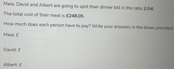 Maia, David and Albert are going to split their dinner bill in the ratio 2:3:6
The total cost of their meal is £248.05.
How much does each person have to pay? Write your answers in the boxes provided..
Maia: £
David: £
Albert: £