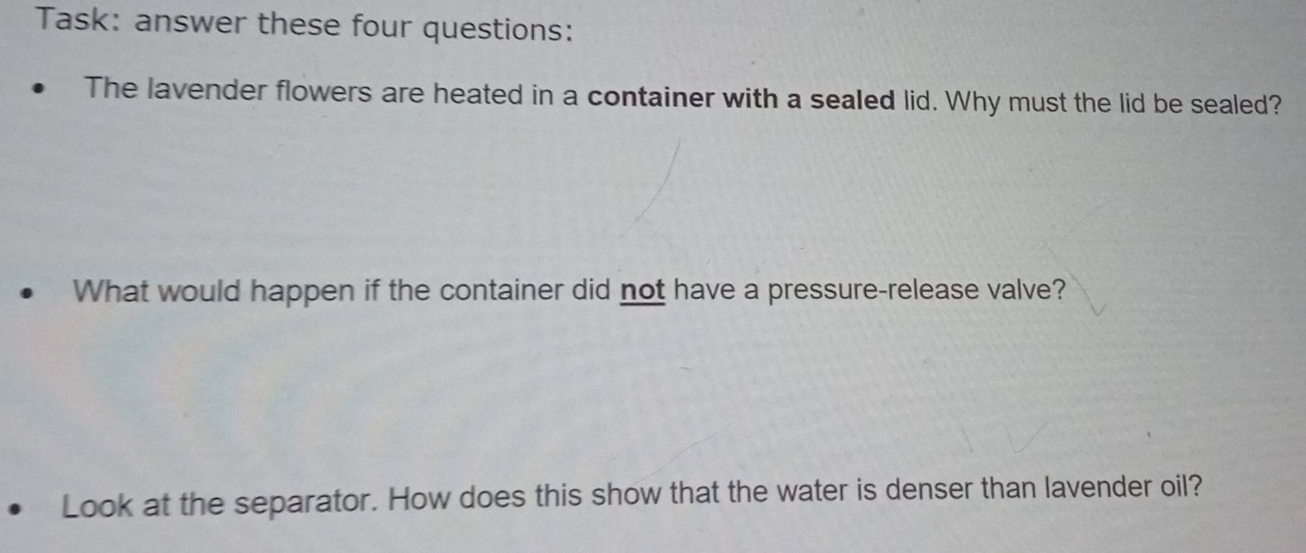 Task: answer these four questions: 
The lavender flowers are heated in a container with a sealed lid. Why must the lid be sealed? 
What would happen if the container did not have a pressure-release valve? 
Look at the separator. How does this show that the water is denser than lavender oil?