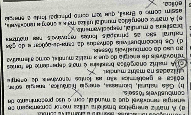 fomecidãs, assinale a alterativa correta.
a) A matriz energética brasileira utiliza menor porcentagem de
energia renovável que a mundial, com o uso predominante de
combustíveis fósseis.
b) Gás natural, biomassa, energía hidráulica, energia solar,
eólica e geotérmica são as fontes renováveis de energia
utilizadas na matriz mundial.
c) A matriz energética brasileira é mais dependente de fontes
renováveis de energia do que a matriz mundial, como alternativa
ao uso de combustíveis fósseis.
d) Os biocombustíveis derivados da cana-de-açúcar e do gás
natural são as principais fontes reŋováveis nas matrizes
brasileira e mundial, respectivamente.
e) A matriz energética mundial utiliza mais a energia renováveis,
assim como o Brasil, que tem como principal fonte a energia
5 eólica.