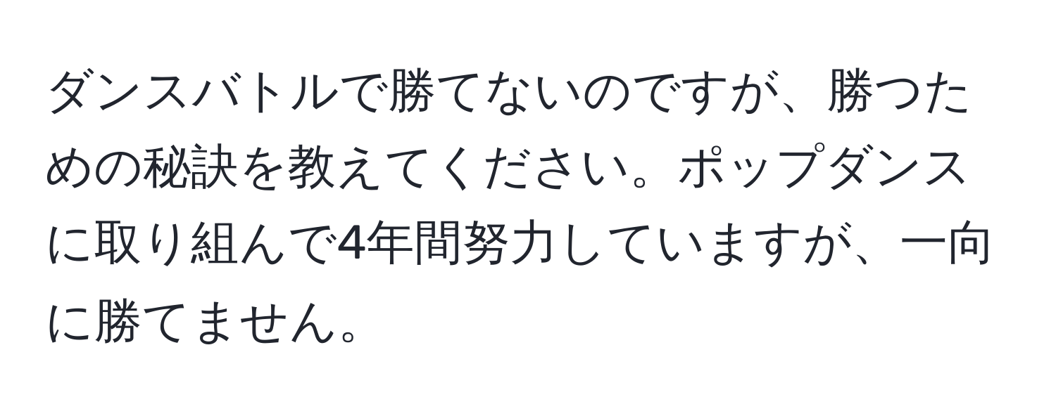 ダンスバトルで勝てないのですが、勝つための秘訣を教えてください。ポップダンスに取り組んで4年間努力していますが、一向に勝てません。