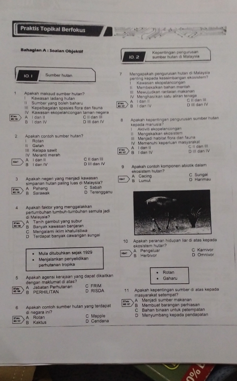 Praktis Topikal Berfokus
Bahagian A : Soalan Objektif Kepentirgan pengurusan
10.2 sumber hutan di Malaysi
10. 1 Sumber hutan 7  Mengapakah pengurusan hutan di Malaysia
penting kepada kesaimbangan ekosistem?
Kawasan ekopelancongan
1 Apakah maksud sumber hutan? Membekalkan bahan mentah
II Mewujudkan rantaian makanan
V  Menghasilkan satu aliran tenaga
Kawasan ladang hutan Il Sumber yang boleh baharu B I dan IV
II Kepelbagaian spesies flora dan fauna A I dan I C l dan III
D IIl dan IV
IV Kawasan ekopelancorgan taman negara C ll dan I
B l dan IV A l dan ll D ill dan IV
8 Apakah kepentingan pengurusan sumber hutan
kepada manusia?
1 Mengekalkan ekosistem l Aktiviši ekopelancongan
2 Apakah contoh sumber hutan? Ill Menjadi habitat flora dar fauna
| Rotan lI Getah IV Memenuhi keperuan masyarakat C lì dan II
 
V Meranti merah II Kelapa sawit B I dan IV A l dan li D III dan IV
KBAT D III dan IV C II dan IIl
8 l dan IV A I dan I
9 Apakah contoh komponen abiotik dalam
ekosistem hutan?
3 Apakah negeri yang menjadi kawasan AT B Lumut A Cacing D Harimau C Sunga
T A Pahang simpanan hutan paling luas di Malaysia? C Sabah
B Sarawak D Terengganu
4 Apakan faktor yang menggalakkan
pertumbühan tumbuh-tumbühan semula jad
di Malaysia?
A Tanih gambut yang subur B Banyak kawasan banjaran
C Mengalami iklim khatulistiwa
D Terdapat banyak cawangan sungai
10 Apakah peranan hidupan liar di atas kepada
ekosistem hutan?
Mula ditubuhkan sejak 1929 x” A Pengeluar C Karnivor
Menjalankan penyelidikan B Herbivor D Omnivor
perhutanan tropika
5 Apakah agensi kerajaan yang dapal dikaitkan Gaharu Rotan
A Jabatan Perhutanan dengan maklumat di atas?
B PERHILITAN D RISDA C FRIM 11 Apakah kepentingan sumber di atas kepada
masyarakat setempat? A Menjadi sumber makanar
B Membuat barangan perhiasan
6 Apakah contoh sumber hutan yang terdapat C Bahan binaan untuk petempalan
A Rotan di negara ini?
C Mapple D Menyumbang kepada pendapatan
45 ?1
B Kaktus D Cendana