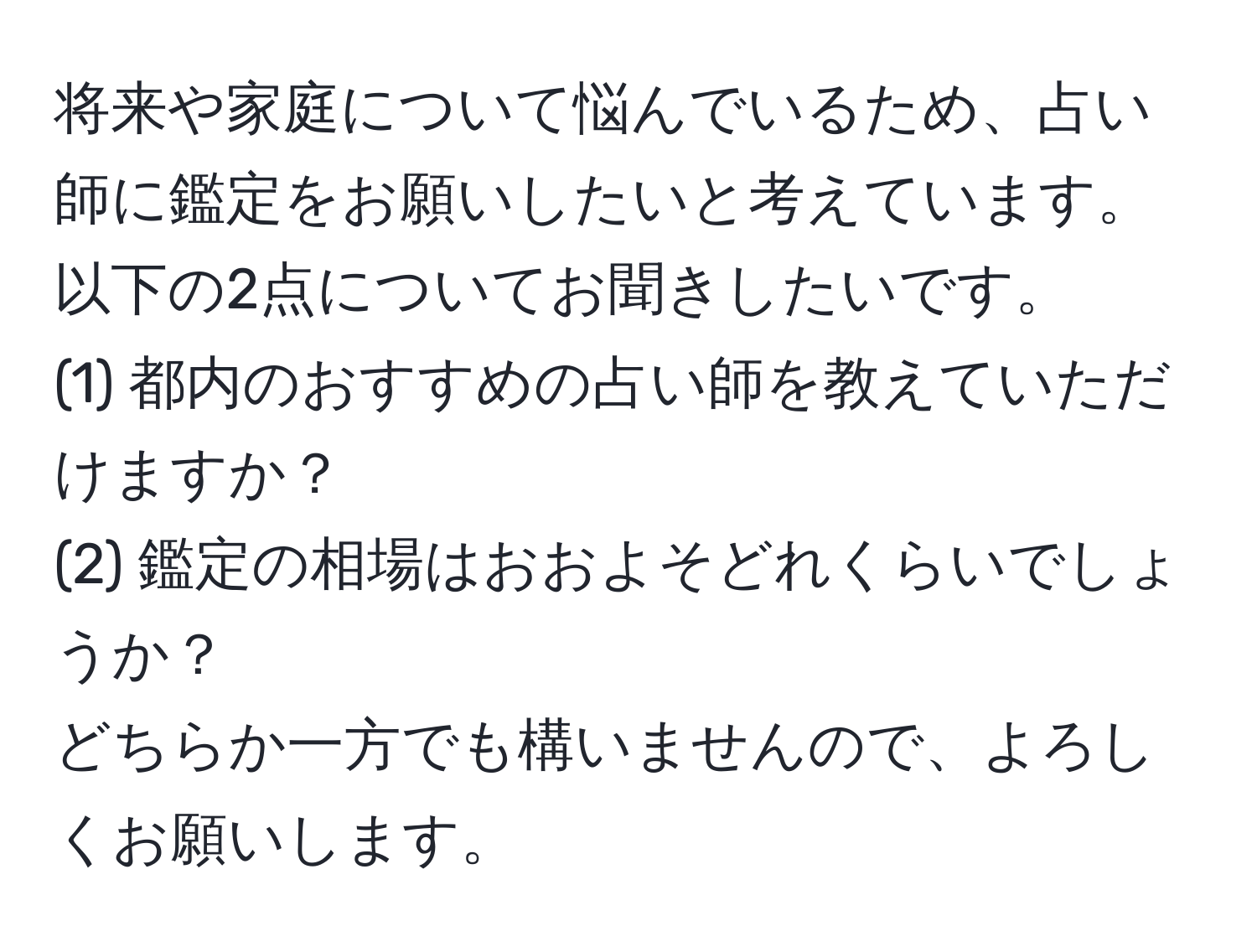 将来や家庭について悩んでいるため、占い師に鑑定をお願いしたいと考えています。以下の2点についてお聞きしたいです。  
(1) 都内のおすすめの占い師を教えていただけますか？  
(2) 鑑定の相場はおおよそどれくらいでしょうか？  
どちらか一方でも構いませんので、よろしくお願いします。