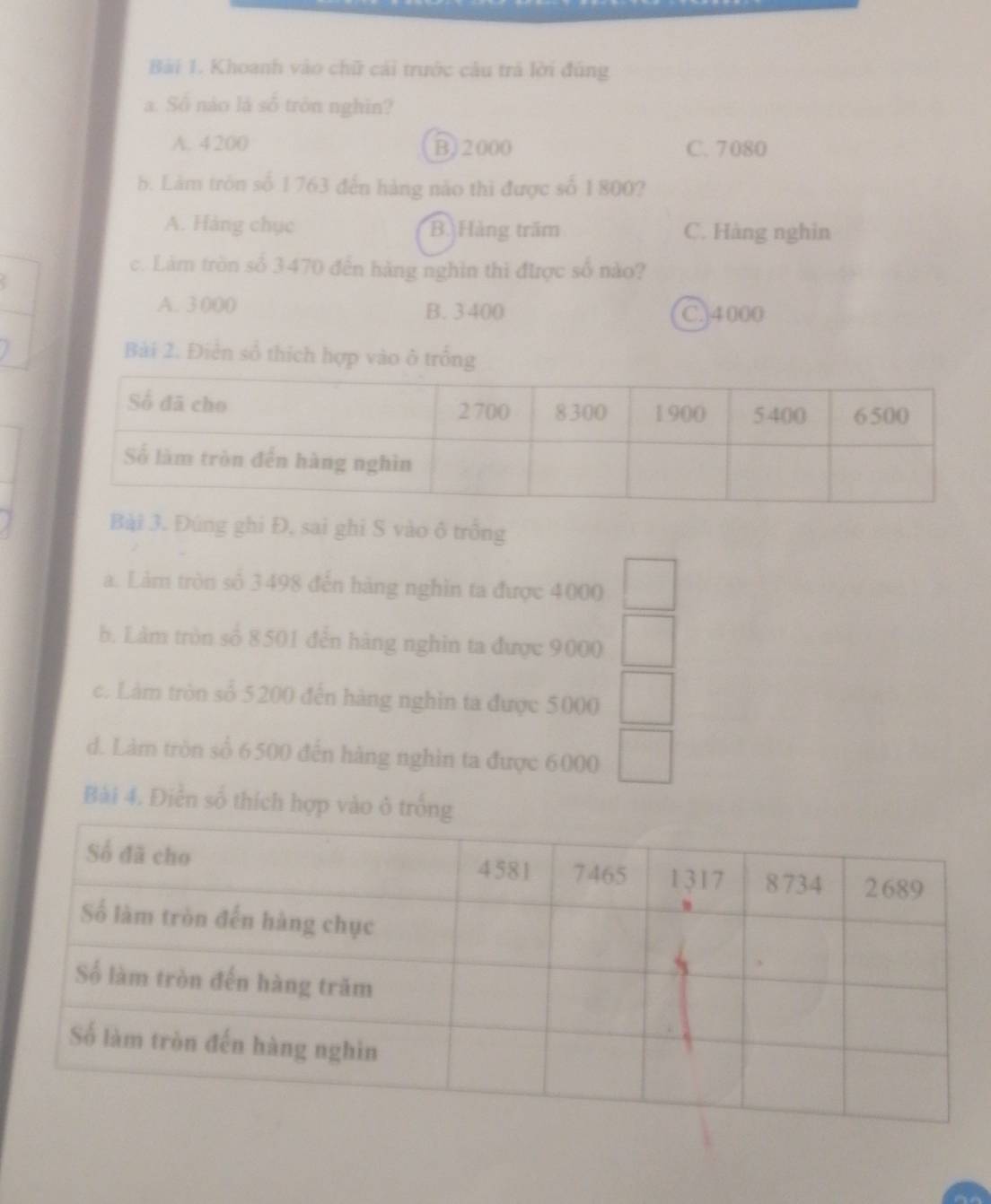 Khoanh vào chữ cái trước câu tr lời đúng
a. Số nào là số tròn nghĩn?
A. 4200 B, 2000 C. 7080
b. Làm tròn số 1763 đến hàng năo thi được số 1800?
A. Hàng chục B. Hàng trăm C. Hàng nghin
c. Làm tròn số 3470 đến hàng nghìn thì được số nào?
A. 3 000 B. 3 400
C.] 4000
Bải 2. Điễn số thích hợp vào ô trống
Bài 3. Đúng ghi Đ, sai ghi S vào ô trồng
a. Làm tròn số 3498 đến hàng nghìn ta được 4000 □ 
b. Làm tròn số 8501 đễn hàng nghìn ta được 9000 □ 
c. Làm tròn số 5200 đến hàng nghìn ta được 5000 □
d. Làm tròn sổ 6500 đến hàng nghìn ta được 6000 □ 
Bài 4. Điễn số thích hợp vào ô tr