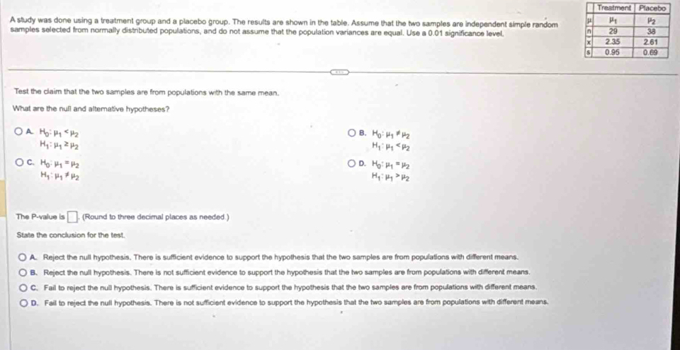 A study was done using a treatment group and a placebo group. The results are shown in the table. Assume that the two samples are independent simple random 
samples selected from normally distributed populations, and do not assume that the population variances are equal. Use a 0.01 significance level.
Test the claim that the two samples are from populations with the same mean.
What are the null and altemative hypotheses?
A H_0:mu _1
B. H_0:mu _1!= mu _2
H_1:mu _1≥ mu _2
H_1:mu _1
C、 H_0:mu _1=mu _2 D. H_0:mu _1=mu _2
H_1:mu _1!= mu _2
H_1:mu _1>mu _2
The P-value is □ (Round to three decimal places as needed.)
State the conclusion for the test.
A. Reject the null hypothesis. There is sufficient evidence to support the hypothesis that the two samples are from populations with different means.
B. Reject the null hypothesis. There is not sufficient evidence to support the hypothesis that the two samples are from populations with different means.
C. Fail to reject the null hypothesis. There is sufficient evidence to support the hypothesis that the two samples are from populations with different means.
D. Fail to reject the null hypothesis. There is not sufficient evidence to support the hypothesis that the two samples are from populations with different means.