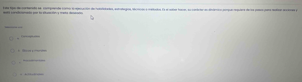 Este tipo de contenido se comprende como la ejecución de habilidades, estrategias, técnicas o métodos. Es el saber hacer, su carácter es dinámico porque requiere de los pasos para realizar acciones y
está condicionado por la situación y meta deseada.
Conceptuales
Éticos y morales
Procedimentales
s Actitudinales