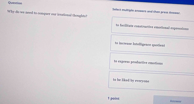 Question Select multiple answers and then press Answer.
Why do we need to conquer our irrational thoughts?
to facilitate constructive emotional expressions
to increase Intelligence quotient
to express productive emotions
to be liked by everyone
1 point Answer