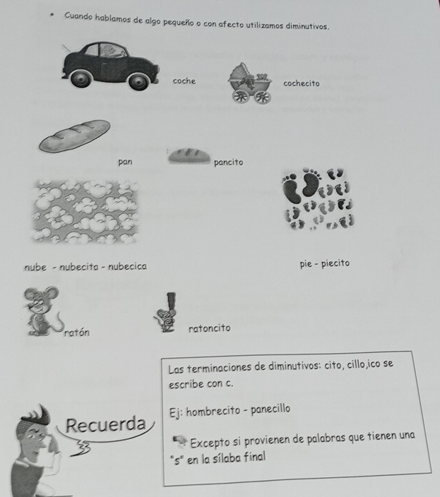 Cuando hablamos de algo pequeño o con afecto utilizamos diminutivos. 
coche cochecito 
pan pancito 
nube - nubecita - nubecica pie - piecito 
ratón ratoncito 
Las terminaciones de diminutivos: cito, cillo,ico se 
escribe con c. 
Recuerda Ej: hombrecito - panecillo 
* Excepto si provienen de palabras que tienen una 
"s" en la sílaba final