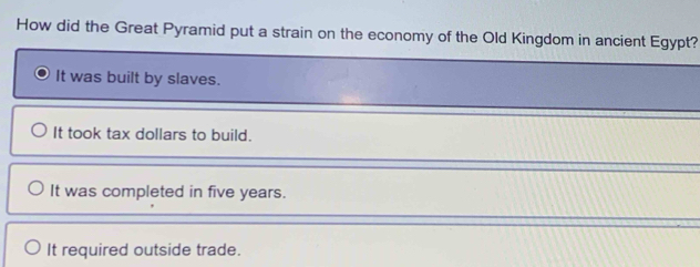 How did the Great Pyramid put a strain on the economy of the Old Kingdom in ancient Egypt?
It was built by slaves.
It took tax dollars to build.
It was completed in five years.
It required outside trade.
