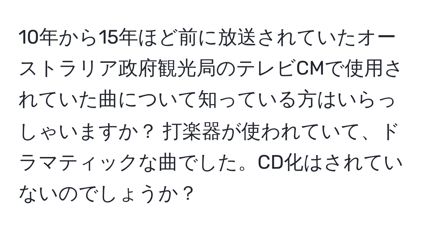 10年から15年ほど前に放送されていたオーストラリア政府観光局のテレビCMで使用されていた曲について知っている方はいらっしゃいますか？ 打楽器が使われていて、ドラマティックな曲でした。CD化はされていないのでしょうか？