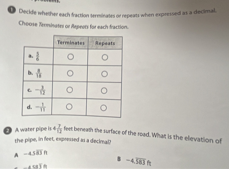 Decide whether each fraction terminates or repeats when expressed as a decimal.
Choose Terminates or Repeats for each fraction.
2 A water pipe is 4 7/12  feet beneath the surface of the road. What is the elevation of
the pipe, in feet, expressed as a decimal?
A -4.5overline 83ft
B -4.overline 583ft
-458overline 3ft