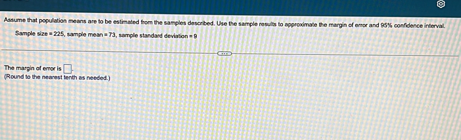 Assume that population means are to be estimated from the samples described. Use the sample results to approximate the margin of error and 95% confidence interval. 
Sample size=225 , sample mean =73 , sample standard deviation =9
The margin of error is □. 
(Round to the nearest tenth as needed.)