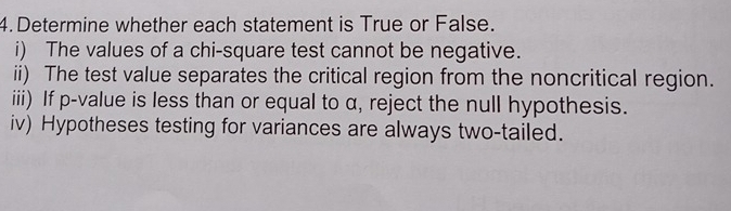 Determine whether each statement is True or False. 
i) The values of a chi-square test cannot be negative. 
ii) The test value separates the critical region from the noncritical region. 
iii) If p -value is less than or equal to α, reject the null hypothesis. 
iv) Hypotheses testing for variances are always two-tailed.