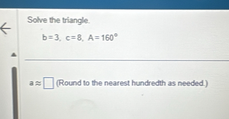 Solve the triangle.
b=3, c=8, A=160°
aapprox □ (Round to the nearest hundredth as needed.)