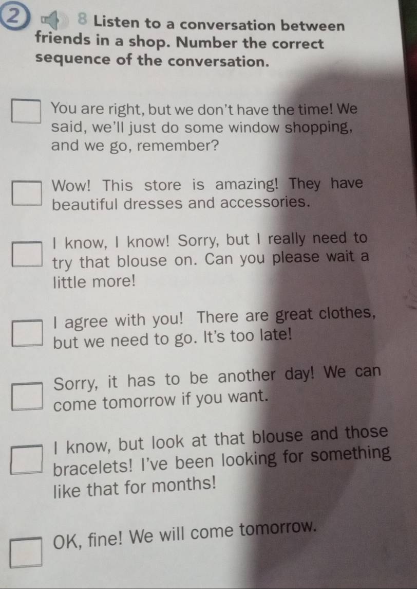 ② 
8 Listen to a conversation between 
friends in a shop. Number the correct 
sequence of the conversation. 
You are right, but we don't have the time! We 
said, we'll just do some window shopping, 
and we go, remember? 
Wow! This store is amazing! They have 
beautiful dresses and accessories. 
I know, I know! Sorry, but I really need to 
try that blouse on. Can you please wait a 
little more! 
I agree with you! There are great clothes, 
but we need to go. It's too late! 
Sorry, it has to be another day! We can 
come tomorrow if you want. 
I know, but look at that blouse and those 
bracelets! I've been looking for something 
like that for months! 
OK, fine! We will come tomorrow.