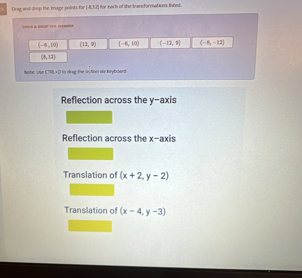 Drag and drop the image points for (-8,12) for each of the transformations listed.
DRAG & DROP THE ANIWER
(-6,10) (12,9) (-6,10) (-12,9) (-8,-12)
(8,12)
Note: Use CTRL+D to drag the oution via keyboard
Reflection across the y-axis
Reflection across the x-axis
Translation of (x+2,y-2)
Translation of (x-4,y-3)