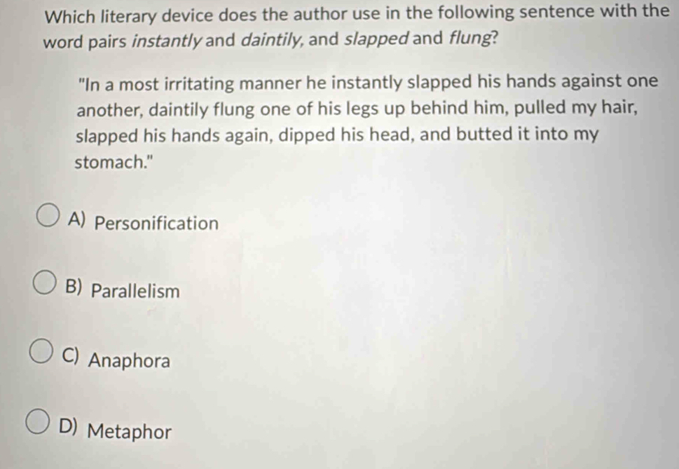 Which literary device does the author use in the following sentence with the
word pairs instantly and daintily, and slapped and flung?
"In a most irritating manner he instantly slapped his hands against one
another, daintily flung one of his legs up behind him, pulled my hair,
slapped his hands again, dipped his head, and butted it into my
stomach."
A) Personification
B) Parallelism
C) Anaphora
D) Metaphor