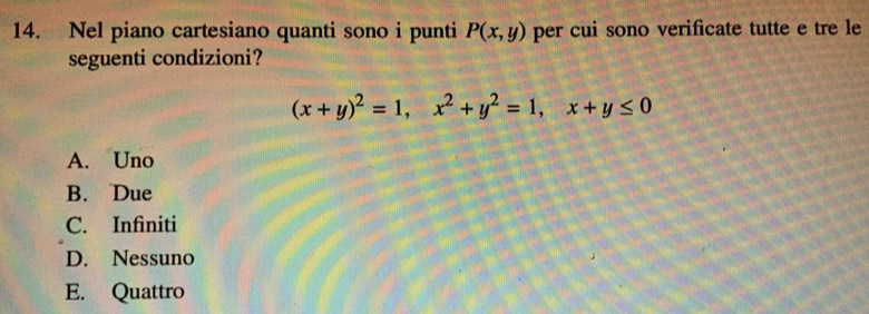 Nel piano cartesiano quanti sono i punti P(x,y) per cui sono verificate tutte e tre le
seguenti condizioni?
(x+y)^2=1, x^2+y^2=1, x+y≤ 0
A. Uno
B. Due
C. Infiniti
D. Nessuno
E. Quattro