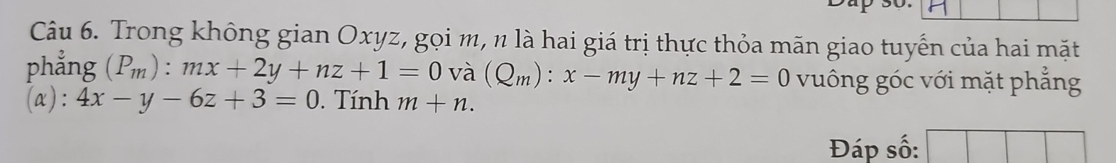 Trong không gian Oxyz, gọi m, n là hai giá trị thực thỏa mãn giao tuyến của hai mặt 
phẳng (P_m):mx+2y+nz+1=0 và (Q_m):x-my+nz+2=0 vuông góc với mặt phẳng 
(a): 4x-y-6z+3=0. Tính m+n. 
Đáp số: