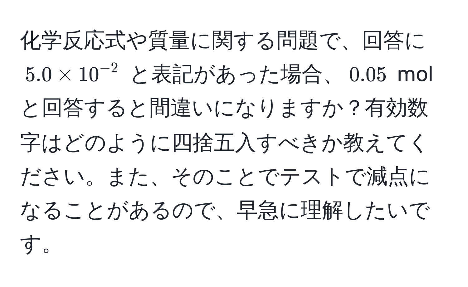 化学反応式や質量に関する問題で、回答に $5.0 * 10^(-2)$ と表記があった場合、$0.05$ mol と回答すると間違いになりますか？有効数字はどのように四捨五入すべきか教えてください。また、そのことでテストで減点になることがあるので、早急に理解したいです。