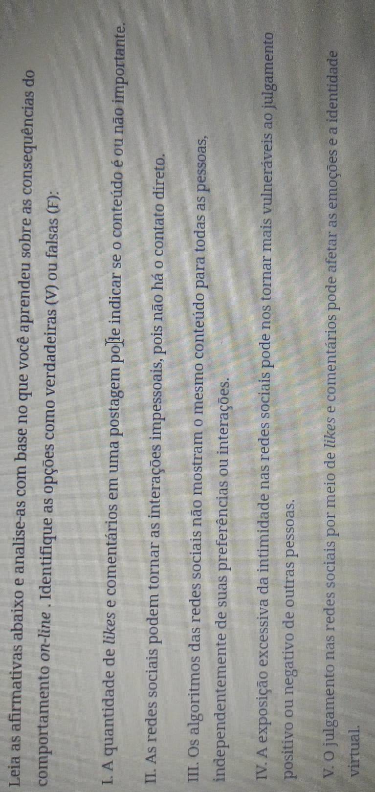 Leia as afirmativas abaixo e analise-as com base no que você aprendeu sobre as consequências do 
comportamento on-line . Identifique as opções como verdadeiras (V) ou falsas (F): 
I. A quantidade de likes e comentários em uma postagem poſle indicar se o conteúdo é ou não importante. 
II. As redes sociais podem tornar as interações impessoais, pois não há o contato direto. 
III. Os algoritmos das redes sociais não mostram o mesmo conteúdo para todas as pessoas, 
independentemente de suas preferências ou interações. 
IV. A exposição excessiva da intimidade nas redes sociais pode nos tornar mais vulneráveis ao julgamento 
positivo ou negativo de outras pessoas. 
V. O julgamento nas redes sociais por meio de likes e comentários pode afetar as emoções e a identidade 
virtual.
