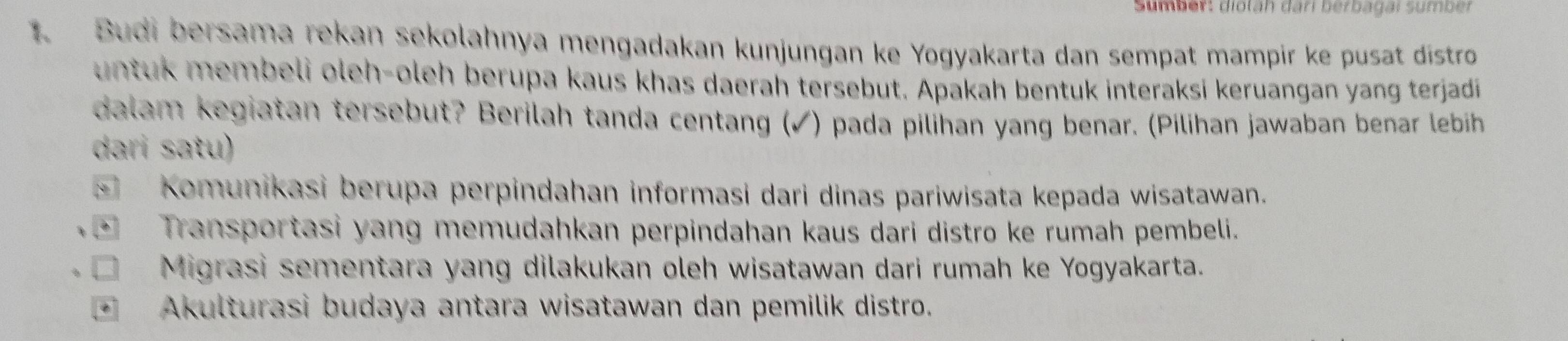 Sumber: dioläh dari berbagai sumber
1. Budi bersama rekan sekolahnya mengadakan kunjungan ke Yogyakarta dan sempat mampir ke pusat distro
untuk membeli oleh-oleh berupa kaus khas daerah tersebut. Apakah bentuk interaksi keruangan yang terjadi
dalam kegiatan tersebut? Berilah tanda centang (✓) pada pilihan yang benar. (Pilihan jawaban benar lebih
dari satu)
c= 1 Komunikasi berupa perpindahan informasi dari dinas pariwisata kepada wisatawan.
Transportasi yang memudahkan perpindahan kaus dari distro ke rumah pembeli.
Migrasi sementara yang dilakukan oleh wisatawan dari rumah ke Yogyakarta.
Akulturasi budaya antara wisatawan dan pemilik distro.