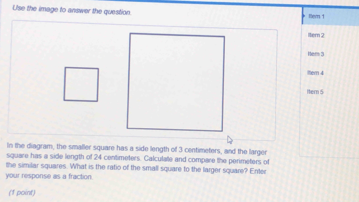 Use the image to answer the question. 
Item 1 
Item 2 
Item 3 
Item 4 
Item 5 
In the diagram, the smaller square has a side length of 3 centimeters, and the larger 
square has a side length of 24 centimeters. Calculate and compare the perimeters of 
the similar squares. What is the ratio of the small square to the larger square? Enter 
your response as a fraction. 
(1 point)