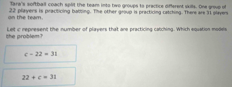 Tara's softball coach split the team into two groups to practice different skills. One group of
22 players is practicing batting. The other group is practicing catching. There are 31 players
on the team.
Let c represent the number of players that are practicing catching. Which equation models
the problem?
c-22=31
22+c=31