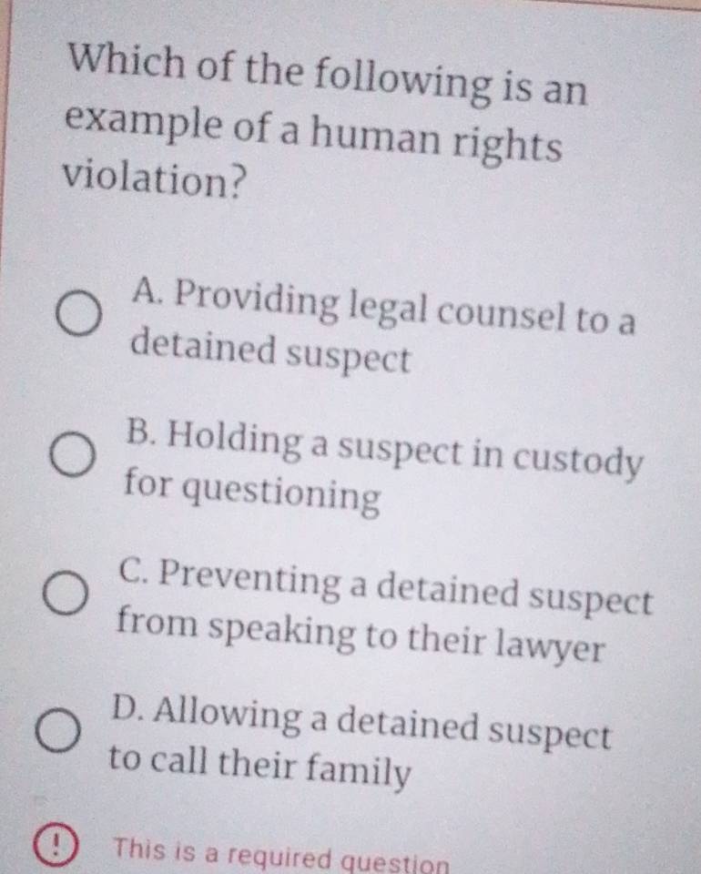 Which of the following is an
example of a human rights
violation?
A. Providing legal counsel to a
detained suspect
B. Holding a suspect in custody
for questioning
C. Preventing a detained suspect
from speaking to their lawyer
D. Allowing a detained suspect
to call their family
④ This is a required question