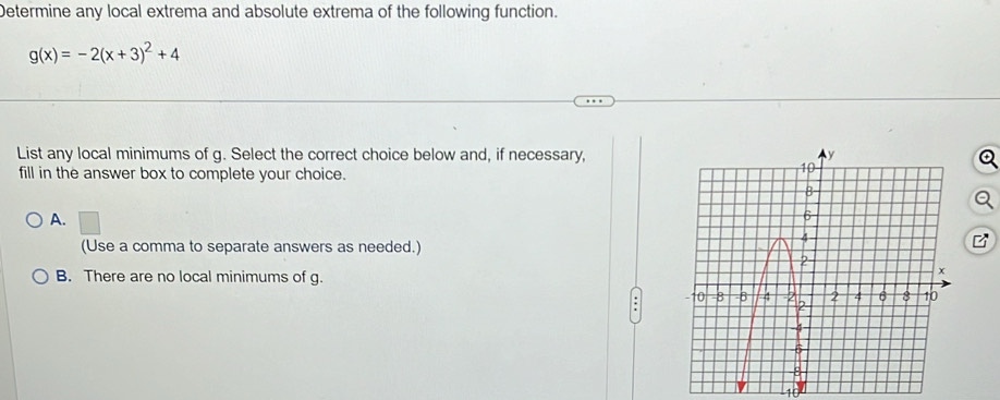 Determine any local extrema and absolute extrema of the following function.
g(x)=-2(x+3)^2+4
List any local minimums of g. Select the correct choice below and, if necessary,
fill in the answer box to complete your choice.
A.
(Use a comma to separate answers as needed.)
B. There are no local minimums of g.
.
1