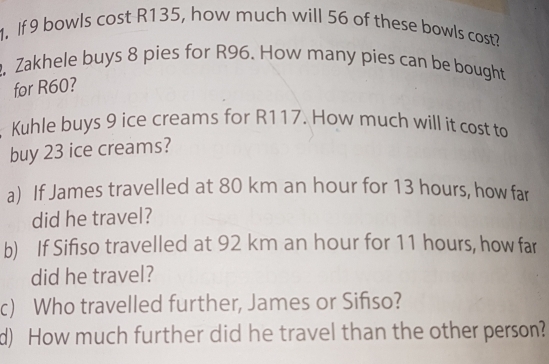 If 9 bowls cost R135, how much will 56 of these bowls cost? 
, Zakhele buys 8 pies for R96. How many pies can be bought 
for R60? 
Kuhle buys 9 ice creams for R117. How much will it cost to 
buy 23 ice creams? 
a) If James travelled at 80 km an hour for 13 hours, how far 
did he travel? 
b) If Sifiso travelled at 92 km an hour for 11 hours, how far 
did he travel? 
c) Who travelled further, James or Sifiso? 
d) How much further did he travel than the other person?