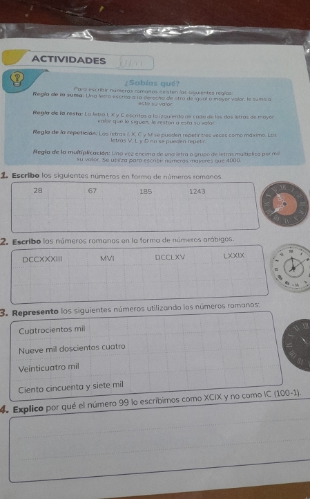 ACTIVIDADES Juso 
¿Sabías qué? 
Para escribir números ramanos existen las siguientes regías: 
Regia de la suma: Una letra escrita a la derecha de otra de iqual o mayor valor, le suma a 
esta su valor 
Regla de la resta: La letra I, X y C escritas a la izquierda de cado de los dos letras de mayor 
valor que le siguen, le restan a esta su valor. 
Regía de la repetición: Las letras I, X, C y M se pueden repetir tres veces como máximo. Las 
letras V, L y D no se pueden repetir. 
Regla de la multiplicación: Una vez encima de una letra a grupo de letras multíplica por m 
su valor. Se utiliza para escribir números mayeres que 4000. 
1. Escribo los siguientes números en forma de números romanos.
28 67 185 1243
2. Escribo los números romanos en la forma de números arábigos. 
DCCXXXIII MVI DCCLXV LXXIX x 
= 
。 
3. Represento los siguientes números utilizando los números romanos: 
Cuatrocientos mil 
Nueve mil doscientos cuatro 
Veínticuatro mil 
Ciento cincuenta y siete mil 
_ 
4. Explico por qué el número 99 lo escribimos como XCIX y no como IC (100-1). 
_ 
_