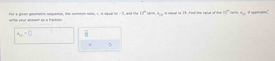 For a given geometric sequence, the common ratio, r, is equal to −3, and the 13^(th) term, a_13' is equal to 19. Find the value of the 15^(th) ter m, a_15 If applicable, 
write your answer as a fraction.
a_15=□
 □ /□   
× 5