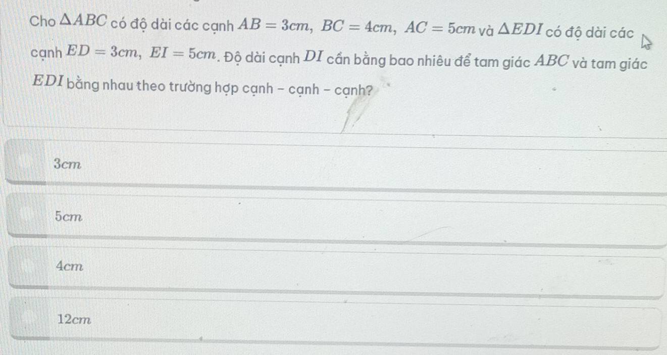 Cho △ ABC có độ dài các cạnh AB=3cm, BC=4cm, AC=5cm và △ EDI có độ dài các
cạnh ED=3cm, EI=5cm. Độ dài cạnh DI cần bằng bao nhiêu để tam giác ABC và tam giác
EDI bằng nhau theo trường hợp cạnh - cạnh - cạnh?
3cm
5cm
4cm
12cm