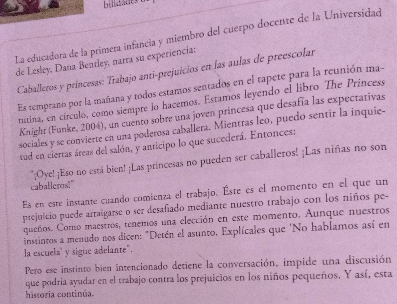 bilidades 
La educadora de la primera infancia y miembro del cuerpo docente de la Universidad 
de Lesley, Dana Bentley, narra su experiencia: 
Caballeros y princesas: Trabajo anti-prejuicios en las aulas de preescolar 
Es temprano por la mañana y todos estamos sentados en el tapete para la reunión ma- 
tutina, en círculo, como siempre lo hacemos. Estamos leyendo el libro The Princess 
Knight (Funke, 2004), un cuento sobre una joven princesa que desafía las expectativas 
sociales y se convierte en una poderosa caballera. Mientras leo, puedo sentir la inquie- 
tud en ciertas áreas del salón, y anticipo lo que sucederá. Entonces: 
''¡Oye! ¡Eso no está bien! ¡Las princesas no pueden ser caballeros! ¡Las niñas no son 
caballeros!" 
Es en este instante cuando comienza el trabajo. Éste es el momento en el que un 
prejuicio puede arraigarse o ser desañiado mediante nuestro trabajo con los niños pe- 
queños. Como maestros, tenemos una elección en este momento. Aunque nuestros 
instintos a menudo nos dicen: "Detén el asunto. Explícales que 'No hablamos así en 
la escuela' y sigue adelante". 
Pero ese instinto bien intencionado detiene la conversación, impide una discusión 
que podría ayudar en el trabajo contra los prejuicios en los niños pequeños. Y así, esta 
historia continúa.