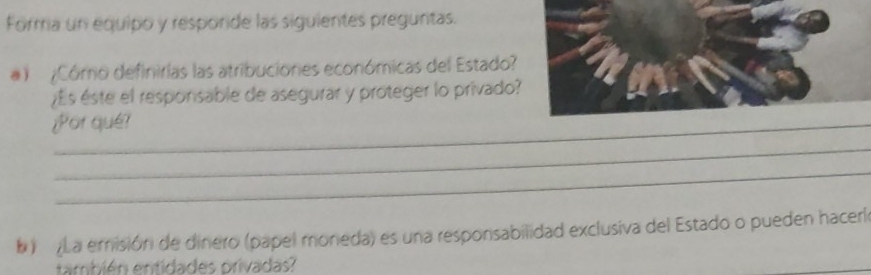 Forma un equipo y resporide las siguientes preguntas. 
1 ¿Cómo definirias las atribuciones económicas del Estado? 
¿Es éste el responsable de asegurar y proteger lo privado 
¿Por qué? 
_ 
_ 
b ) La emisión de dinero (papel moneda) es una responsabilidad exclusiva del Estado o pueden haceri 
también entidades privadas?