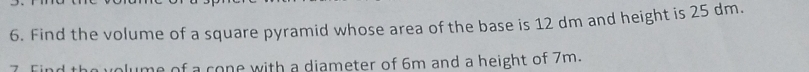 Find the volume of a square pyramid whose area of the base is 12 dm and height is 25 dm. 
7 Find the volume of a cone with a diameter of 6m and a height of 7m.