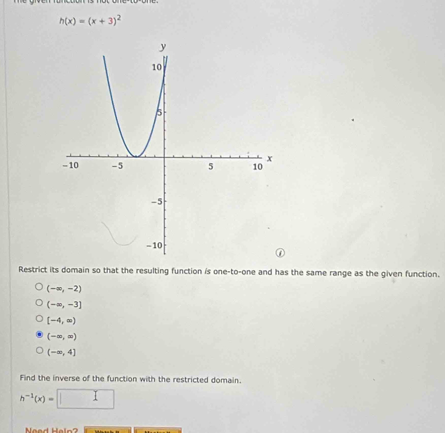 h(x)=(x+3)^2
Restrict its domain so that the resulting function is one-to-one and has the same range as the given function.
(-∈fty ,-2)
(-∈fty ,-3]
[-4,∈fty )
(-∈fty ,∈fty )
(-∈fty ,4]
Find the inverse of the function with the restricted domain.
h^(-1)(x)=
Need Heln