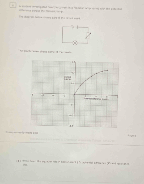 A student investigated how the current in a filament lamp varied with the potential 
difference across the filament lamp. 
The diagram below shows part of the circuit used. 
+ 
The graph below shows some of the results. 
Exampro ready-made docs Page 8 
Phis document is toensed g - MB307 (( 
(a) Write down the equation which links current (J), potential difference (V) and resistance 
(R).