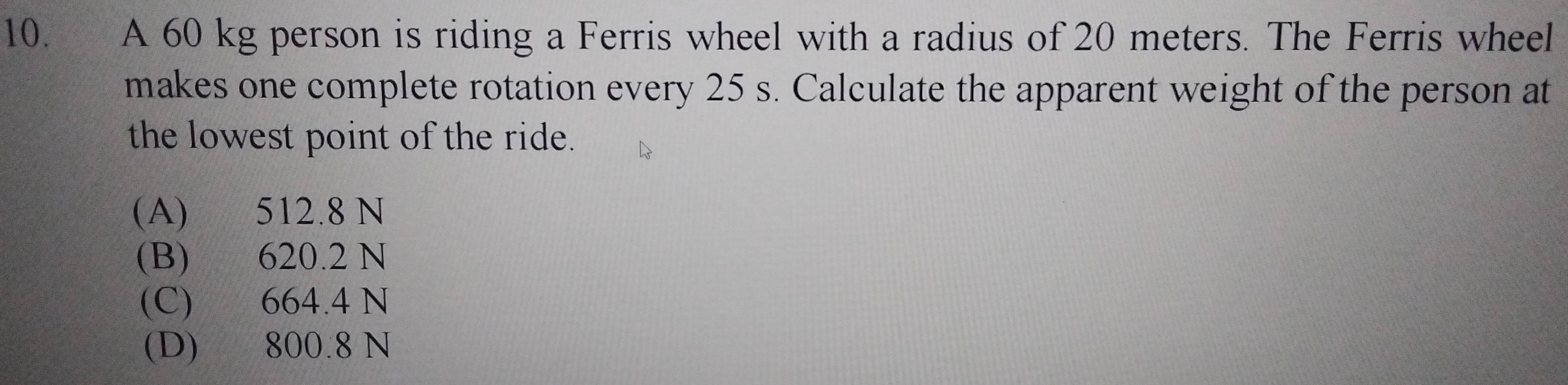 A 60 kg person is riding a Ferris wheel with a radius of 20 meters. The Ferris wheel
makes one complete rotation every 25 s. Calculate the apparent weight of the person at
the lowest point of the ride.
(A) 512.8 N
(B) 620.2 N
(C) 664.4 N
(D) 800.8 N